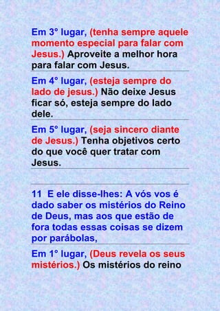 Em 3° lugar, (tenha sempre aquele
momento especial para falar com
Jesus.) Aproveite a melhor hora
para falar com Jesus.
Em 4° lugar, (esteja sempre do
lado de jesus.) Não deixe Jesus
ficar só, esteja sempre do lado
dele.
Em 5° lugar, (seja sincero diante
de Jesus.) Tenha objetivos certo
do que você quer tratar com
Jesus.
11 E ele disse-lhes: A vós vos é
dado saber os mistérios do Reino
de Deus, mas aos que estão de
fora todas essas coisas se dizem
por parábolas,
Em 1° lugar, (Deus revela os seus
mistérios.) Os mistérios do reino
 