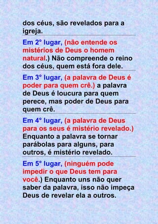 dos céus, são revelados para a
igreja.
Em 2° lugar, (não entende os
mistérios de Deus o homem
natural.) Não compreende o reino
dos céus, quem está fora dele.
Em 3° lugar, (a palavra de Deus é
poder para quem crê.) a palavra
de Deus é loucura para quem
perece, mas poder de Deus para
quem crê.
Em 4° lugar, (a palavra de Deus
para os seus é mistério revelado.)
Enquanto a palavra se tornar
parábolas para alguns, para
outros, é mistério revelado.
Em 5° lugar, (ninguém pode
impedir o que Deus tem para
você.) Enquanto uns não quer
saber da palavra, isso não impeça
Deus de revelar ela a outros.
 