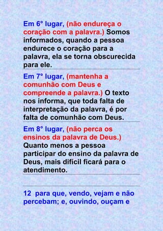 Em 6° lugar, (não endureça o
coração com a palavra.) Somos
informados, quando a pessoa
endurece o coração para a
palavra, ela se torna obscurecida
para ele.
Em 7° lugar, (mantenha a
comunhão com Deus e
compreende a palavra.) O texto
nos informa, que toda falta de
interpretação da palavra, é por
falta de comunhão com Deus.
Em 8° lugar, (não perca os
ensinos da palavra de Deus.)
Quanto menos a pessoa
participar do ensino da palavra de
Deus, mais difícil ficará para o
atendimento.
12 para que, vendo, vejam e não
percebam; e, ouvindo, ouçam e
 