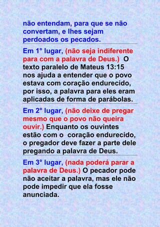 não entendam, para que se não
convertam, e lhes sejam
perdoados os pecados.
Em 1° lugar, (não seja indiferente
para com a palavra de Deus.) O
texto paralelo de Mateus 13:15
nos ajuda a entender que o povo
estava com coração endurecido,
por isso, a palavra para eles eram
aplicadas de forma de parábolas.
Em 2° lugar, (não deixe de pregar
mesmo que o povo não queira
ouvir.) Enquanto os ouvintes
estão com o coração endurecido,
o pregador deve fazer a parte dele
pregando a palavra de Deus.
Em 3° lugar, (nada poderá parar a
palavra de Deus.) O pecador pode
não aceitar a palavra, mas ele não
pode impedir que ela fosse
anunciada.
 