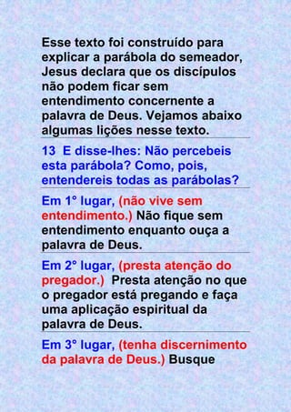 Esse texto foi construído para
explicar a parábola do semeador,
Jesus declara que os discípulos
não podem ficar sem
entendimento concernente a
palavra de Deus. Vejamos abaixo
algumas lições nesse texto.
13 E disse-lhes: Não percebeis
esta parábola? Como, pois,
entendereis todas as parábolas?
Em 1° lugar, (não vive sem
entendimento.) Não fique sem
entendimento enquanto ouça a
palavra de Deus.
Em 2° lugar, (presta atenção do
pregador.) Presta atenção no que
o pregador está pregando e faça
uma aplicação espiritual da
palavra de Deus.
Em 3° lugar, (tenha discernimento
da palavra de Deus.) Busque
 