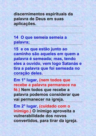 discernimentos espirituais da
palavra de Deus em suas
aplicações.
14 O que semeia semeia a
palavra;
15 e os que estão junto ao
caminho são aqueles em quem a
palavra é semeada; mas, tendo
eles a ouvido, vem logo Satanás e
tira a palavra que foi semeada no
coração deles.
Em 1° lugar, (nem todos que
recebe a palavra permanece na
fé.) Nem todos que recebe a
palavra podemos considerar que
vai permanecer na igreja.
Em 2° lugar, (cuidado com o
inimigo.) O inimigo aproveita a
vulnerabilidade dos novos
convertidos, para tirar da igreja.
 