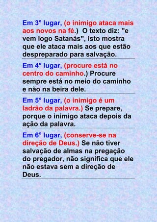 Em 3° lugar, (o inimigo ataca mais
aos novos na fé.) O texto diz: "e
vem logo Satanás", isto mostra
que ele ataca mais aos que estão
despreparado para salvação.
Em 4° lugar, (procure está no
centro do caminho.) Procure
sempre está no meio do caminho
e não na beira dele.
Em 5° lugar, (o inimigo é um
ladrão da palavra.) Se prepare,
porque o inimigo ataca depois da
ação da palavra.
Em 6° lugar, (conserve-se na
direção de Deus.) Se não tiver
salvação de almas na pregação
do pregador, não significa que ele
não estava sem a direção de
Deus.
 