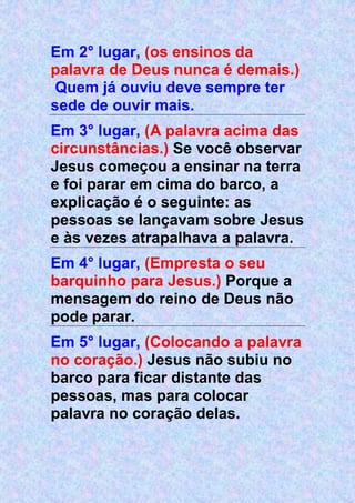 Em 2° lugar, (os ensinos da
palavra de Deus nunca é demais.)
Quem já ouviu deve sempre ter
sede de ouvir mais.
Em 3° lugar, (A palavra acima das
circunstâncias.) Se você observar
Jesus começou a ensinar na terra
e foi parar em cima do barco, a
explicação é o seguinte: as
pessoas se lançavam sobre Jesus
e às vezes atrapalhava a palavra.
Em 4° lugar, (Empresta o seu
barquinho para Jesus.) Porque a
mensagem do reino de Deus não
pode parar.
Em 5° lugar, (Colocando a palavra
no coração.) Jesus não subiu no
barco para ficar distante das
pessoas, mas para colocar
palavra no coração delas.
 