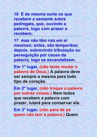 16 E da mesma sorte os que
recebem a semente sobre
pedregais, que, ouvindo a
palavra, logo com prazer a
recebem;
17 mas não têm raiz em si
mesmos; antes, são temporãos;
depois, sobrevindo tribulação ou
perseguição por causa da
palavra, logo se escandalizam.
Em 1° lugar, (não tente mudar a
palavra de Deus.) A palavra deve
ser sempre a mesma para todo
tipo de coração.
Em 2° lugar, (não troque a palavra
por outras coisas.) Nem todos
que recebem a palavra com
prazer, lutará para conservar ela.
Em 3° lugar, (não para de pé
quem não tem a palavra.) Quem
 
