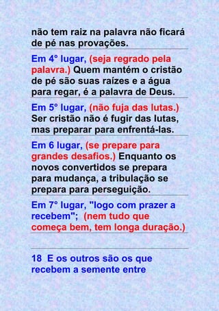 não tem raiz na palavra não ficará
de pé nas provações.
Em 4° lugar, (seja regrado pela
palavra.) Quem mantém o cristão
de pé são suas raízes e a água
para regar, é a palavra de Deus.
Em 5° lugar, (não fuja das lutas.)
Ser cristão não é fugir das lutas,
mas preparar para enfrentá-las.
Em 6 lugar, (se prepare para
grandes desafios.) Enquanto os
novos convertidos se prepara
para mudança, a tribulação se
prepara para perseguição.
Em 7° lugar, "logo com prazer a
recebem"; (nem tudo que
começa bem, tem longa duração.)
18 E os outros são os que
recebem a semente entre
 