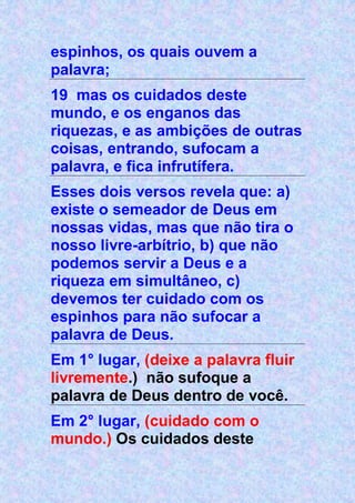 espinhos, os quais ouvem a
palavra;
19 mas os cuidados deste
mundo, e os enganos das
riquezas, e as ambições de outras
coisas, entrando, sufocam a
palavra, e fica infrutífera.
Esses dois versos revela que: a)
existe o semeador de Deus em
nossas vidas, mas que não tira o
nosso livre-arbítrio, b) que não
podemos servir a Deus e a
riqueza em simultâneo, c)
devemos ter cuidado com os
espinhos para não sufocar a
palavra de Deus.
Em 1° lugar, (deixe a palavra fluir
livremente.) não sufoque a
palavra de Deus dentro de você.
Em 2° lugar, (cuidado com o
mundo.) Os cuidados deste
 