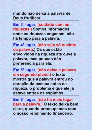 mundo não deixa a palavra de
Deus frutificar.
Em 3° lugar, (cuidado com as
riquezas.) Somos informados
onde as riquezas enganam, não
há tempo para a palavra.
Em 4° lugar, (não seja só ouvinte
da palavra.) Os que estão
envolvidos na riqueza até ouve a
palavra, mas poucos dão
preferência para ela.
Em 5° lugar, (não deixa a palavra
em segundo plano.) o texto
mostra que a palavra entrou no
coração da pessoa antes da
riqueza, o problema é que ele já
estava entres os espinhos.
Em 6° lugar, (não há mais lugar
para a palavra.) O texto deixa bem
claro, quando preocupamos com
o nosso rendimento financeiro,
 
