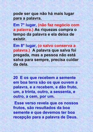 pode ser que não há mais lugar
para a palavra.
Em 7° lugar, (não faz negócio com
a palavra.) As riquezas compra o
tempo da palavra e ela deixa de
existir.
Em 8° lugar, (o salvo conserva a
palavra.) A palavra que salva foi
pregada, mas a pessoa não está
salva para sempre, precisa cuidar
da dela.
20 E os que recebem a semente
em boa terra são os que ouvem a
palavra, e a recebem, e dão fruto,
um, a trinta, outro, a sessenta, e
outro, a cem, por um.
Esse verso revela que os nossos
frutos, são resultados da boa
semente e que devemos ter boa
recepção para a palavra de Deus.
 