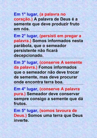 Em 1° lugar, (a palavra no
coração.) A palavra de Deus é a
semente que deve produzir fruto
em nós.
Em 2° lugar, (persisti em pregar a
palavra.) Somos informados nesta
parábola, que o semeador
persistente não ficará
decepcionado.
Em 3° lugar, (conserve A semente
da palavra.) Fomos informados
que o semeador não deve trocar
de semente, mas deve procurar
onde encontra terra boa.
Em 4° lugar, (conserve A palavra
pura.) Semeador deve conservar
sempre consigo a semente que dá
frutos.
Em 5° lugar, (somos lavoura de
Deus.) Somos uma terra que Deus
inverte.
 