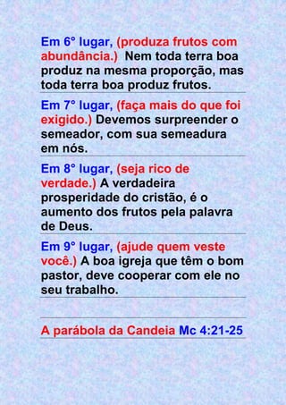 Em 6° lugar, (produza frutos com
abundância.) Nem toda terra boa
produz na mesma proporção, mas
toda terra boa produz frutos.
Em 7° lugar, (faça mais do que foi
exigido.) Devemos surpreender o
semeador, com sua semeadura
em nós.
Em 8° lugar, (seja rico de
verdade.) A verdadeira
prosperidade do cristão, é o
aumento dos frutos pela palavra
de Deus.
Em 9° lugar, (ajude quem veste
você.) A boa igreja que têm o bom
pastor, deve cooperar com ele no
seu trabalho.
A parábola da Candeia Mc 4:21-25
 