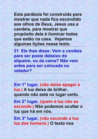 Esta parábola foi construída para
mostrar que nada fica escondido
aos olhos de Deus, Jesus usa a
candeia, para mostrar que
propósito dela é iluminar todos
que estão na casa. Vejamos
algumas lições nesse texto.
21 Ele lhes disse: Vem a candeia
para ser posta debaixo do
alqueire, ou da cama? Não vem
antes para ser colocada no
velador?
Em 1° lugar, (não deixe apagar a
luz.) A luz deixa de brilhar,
quando não está no lugar certo.
Em 2° lugar, (quem é luz não se
esconde.) Não podemos ocultar a
luz que há em nós.
Em 3° lugar, (não esconde a tua
luz dos homens.) O texto nos
 
