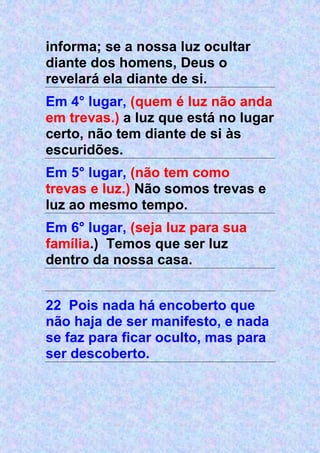 informa; se a nossa luz ocultar
diante dos homens, Deus o
revelará ela diante de si.
Em 4° lugar, (quem é luz não anda
em trevas.) a luz que está no lugar
certo, não tem diante de si às
escuridões.
Em 5° lugar, (não tem como
trevas e luz.) Não somos trevas e
luz ao mesmo tempo.
Em 6° lugar, (seja luz para sua
família.) Temos que ser luz
dentro da nossa casa.
22 Pois nada há encoberto que
não haja de ser manifesto, e nada
se faz para ficar oculto, mas para
ser descoberto.
 