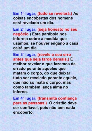 Em 1° lugar, (tudo se revelará.) As
coisas encobertas dos homens
será revelado um dia.
Em 2° lugar, (seja honesto no seu
negócio.) Esta parábola nos
informa sobre a medida que
usamos, se houver engano a casa
cairá um dia.
Em 3° lugar, (revele o seu erro
antes que seja tarde demais.) É
melhor revelar o que fazemos de
errado perante aqueles que
matam o corpo, do que deixar
tudo ser revelado perante aquele,
que não só mata o corpo, mas
como também lança alma no
inferno.
Em 4° lugar, (transmita confiança
para as pessoas.) O cristão deve
ser confiável, pois não tem nada
encoberto.
 