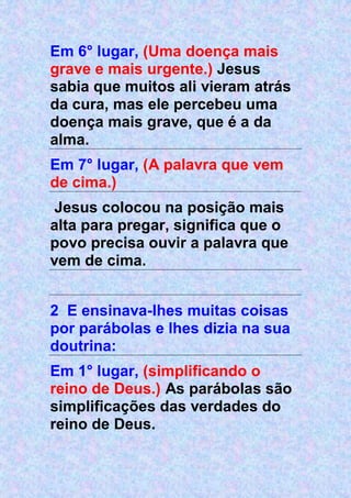 Em 6° lugar, (Uma doença mais
grave e mais urgente.) Jesus
sabia que muitos ali vieram atrás
da cura, mas ele percebeu uma
doença mais grave, que é a da
alma.
Em 7° lugar, (A palavra que vem
de cima.)
Jesus colocou na posição mais
alta para pregar, significa que o
povo precisa ouvir a palavra que
vem de cima.
2 E ensinava-lhes muitas coisas
por parábolas e lhes dizia na sua
doutrina:
Em 1° lugar, (simplificando o
reino de Deus.) As parábolas são
simplificações das verdades do
reino de Deus.
 
