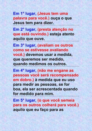 Em 1° lugar, (Jesus tem uma
palavra para você.) ouça o que
Jesus tem para dizer.
Em 2° lugar, (presta atenção no
que está ouvindo.) esteja atento
aquilo que ouve.
Em 3° lugar, (avaliam os outros
como se estivesse avaliando
você.) devemos usar a medida,
que queremos ser medido,
quando medimos os outros.
Em 4° lugar, (não me engane as
pessoas você será recompensado
em dobro.) à medida que eu uso
para medir as pessoas, se for
boa, ela ser acrescentada quando
for medido para mim.
Em 5° lugar, (o que você semeia
para os outros colherá para você.)
aquilo que eu faço para as
 