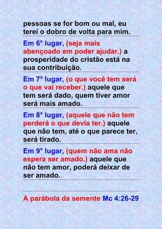 pessoas se for bom ou mal, eu
terei o dobro de volta para mim.
Em 6° lugar, (seja mais
abençoado em poder ajudar.) a
prosperidade do cristão está na
sua contribuição.
Em 7° lugar, (o que você tem será
o que vai receber.) aquele que
tem será dado, quem tiver amor
será mais amado.
Em 8° lugar, (aquele que não tem
perderá o que devia ter.) aquele
que não tem, até o que parece ter,
será tirado.
Em 9° lugar, (quem não ama não
espera ser amado.) aquele que
não tem amor, poderá deixar de
ser amado.
A parábola da semente Mc 4:26-29
 