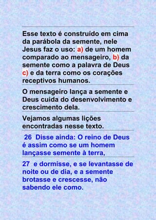 Esse texto é construído em cima
da parábola da semente, nele
Jesus faz o uso: a) de um homem
comparado ao mensageiro, b) da
semente como a palavra de Deus
c) e da terra como os corações
receptivos humanos.
O mensageiro lança a semente e
Deus cuida do desenvolvimento e
crescimento dela.
Vejamos algumas lições
encontradas nesse texto.
26 Disse ainda: O reino de Deus
é assim como se um homem
lançasse semente à terra,
27 e dormisse, e se levantasse de
noite ou de dia, e a semente
brotasse e crescesse, não
sabendo ele como.
 