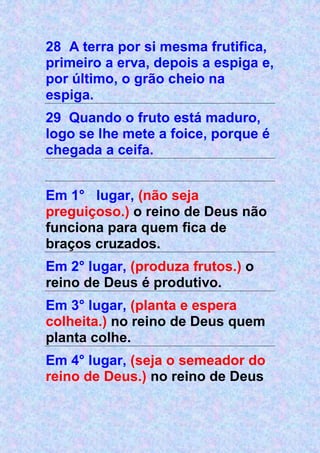 28 A terra por si mesma frutifica,
primeiro a erva, depois a espiga e,
por último, o grão cheio na
espiga.
29 Quando o fruto está maduro,
logo se lhe mete a foice, porque é
chegada a ceifa.
Em 1° lugar, (não seja
preguiçoso.) o reino de Deus não
funciona para quem fica de
braços cruzados.
Em 2° lugar, (produza frutos.) o
reino de Deus é produtivo.
Em 3° lugar, (planta e espera
colheita.) no reino de Deus quem
planta colhe.
Em 4° lugar, (seja o semeador do
reino de Deus.) no reino de Deus
 