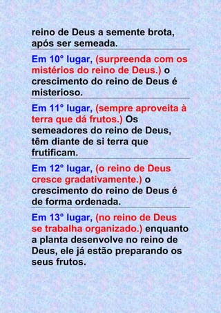 reino de Deus a semente brota,
após ser semeada.
Em 10° lugar, (surpreenda com os
mistérios do reino de Deus.) o
crescimento do reino de Deus é
misterioso.
Em 11° lugar, (sempre aproveita à
terra que dá frutos.) Os
semeadores do reino de Deus,
têm diante de si terra que
frutificam.
Em 12° lugar, (o reino de Deus
cresce gradativamente.) o
crescimento do reino de Deus é
de forma ordenada.
Em 13° lugar, (no reino de Deus
se trabalha organizado.) enquanto
a planta desenvolve no reino de
Deus, ele já estão preparando os
seus frutos.
 
