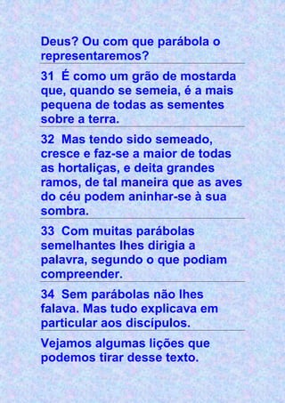 Deus? Ou com que parábola o
representaremos?
31 É como um grão de mostarda
que, quando se semeia, é a mais
pequena de todas as sementes
sobre a terra.
32 Mas tendo sido semeado,
cresce e faz-se a maior de todas
as hortaliças, e deita grandes
ramos, de tal maneira que as aves
do céu podem aninhar-se à sua
sombra.
33 Com muitas parábolas
semelhantes lhes dirigia a
palavra, segundo o que podiam
compreender.
34 Sem parábolas não lhes
falava. Mas tudo explicava em
particular aos discípulos.
Vejamos algumas lições que
podemos tirar desse texto.
 