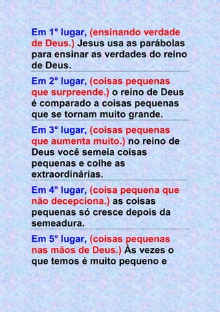 Em 1° lugar, (ensinando verdade
de Deus.) Jesus usa as parábolas
para ensinar as verdades do reino
de Deus.
Em 2° lugar, (coisas pequenas
que surpreende.) o reino de Deus
é comparado a coisas pequenas
que se tornam muito grande.
Em 3° lugar, (coisas pequenas
que aumenta muito.) no reino de
Deus você semeia coisas
pequenas e colhe as
extraordinárias.
Em 4° lugar, (coisa pequena que
não decepciona.) as coisas
pequenas só cresce depois da
semeadura.
Em 5° lugar, (coisas pequenas
nas mãos de Deus.) Às vezes o
que temos é muito pequeno e
 