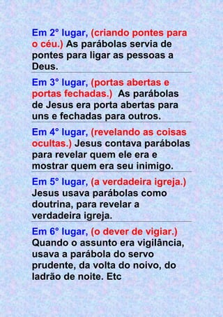 Em 2° lugar, (criando pontes para
o céu.) As parábolas servia de
pontes para ligar as pessoas a
Deus.
Em 3° lugar, (portas abertas e
portas fechadas.) As parábolas
de Jesus era porta abertas para
uns e fechadas para outros.
Em 4° lugar, (revelando as coisas
ocultas.) Jesus contava parábolas
para revelar quem ele era e
mostrar quem era seu inimigo.
Em 5° lugar, (a verdadeira igreja.)
Jesus usava parábolas como
doutrina, para revelar a
verdadeira igreja.
Em 6° lugar, (o dever de vigiar.)
Quando o assunto era vigilância,
usava a parábola do servo
prudente, da volta do noivo, do
ladrão de noite. Etc
 
