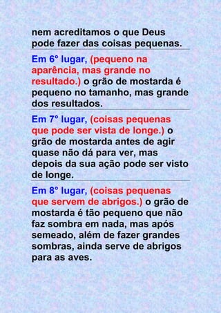 nem acreditamos o que Deus
pode fazer das coisas pequenas.
Em 6° lugar, (pequeno na
aparência, mas grande no
resultado.) o grão de mostarda é
pequeno no tamanho, mas grande
dos resultados.
Em 7° lugar, (coisas pequenas
que pode ser vista de longe.) o
grão de mostarda antes de agir
quase não dá para ver, mas
depois da sua ação pode ser visto
de longe.
Em 8° lugar, (coisas pequenas
que servem de abrigos.) o grão de
mostarda é tão pequeno que não
faz sombra em nada, mas após
semeado, além de fazer grandes
sombras, ainda serve de abrigos
para as aves.
 