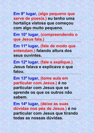Em 9° lugar, (algo pequeno que
serve de poesia.) eu tenho uma
hortaliça vistosa que começou
com algo muito pequeno.
Em 10° lugar, (compreendendo o
que Jesus fala.)
Em 11º lugar, (fale de modo que
entendam.) falando altura dos
seus ouvintes.
Em 12º lugar, (fale e explique.)
Jesus falava e explicava o que
falou.
Em 13º lugar, (tome aula em
particular com Jesus.) é no
particular com Jesus que se
aprende os que os outros não
sabem.
Em 14º lugar, (deixe as suas
dúvidas nos pés de Jesus.) é no
particular com Jesus que tirando
todas as nossas dúvidas.
 