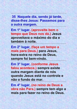 35 Naquele dia, sendo já tarde,
disse-lhes Jesus: Passemos para
a outra margem.
Em 1° lugar, (aproveite bem o
tempo que Deus nos dá.) Jesus
aproveitava o máximo do dia e
também à noite.
Em 2° lugar, (faça um tempo a
mais para Deus.) para Jesus,
hora-extra no reino de Deus,
sempre foi bem-vindo.
Em 3° lugar, (conforme Jesus
falou acontece.) sempre existe
outra margem diante de nós
quando Jesus está no controle e
não o fundo do mar.
Em 4° lugar, (no reino de Deus a
obra não Para.) sempre tem algo a
mais para fazer no reino de Deus.
 