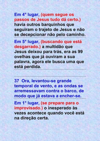 Em 4° lugar, (quem segue os
passos de Jesus tudo dá certo.)
havia outros barquinhos que
seguiram o trajeto de Jesus e não
se decepcionar não pelo caminho.
Em 5° lugar, (buscando que está
desgarrado.) a multidão que
Jesus deixou para trás, era as 99
ovelhas que já ouviram a sua
palavra, agora ele busca uma que
está perdida.
37 Ora, levantou-se grande
temporal de vento, e as ondas se
arremessavam contra o barco, de
modo que já estava a encher-se.
Em 1° lugar, (se prepare para o
improvisado.) o inesperado às
vezes acontece quando você está
na direção certa.
 