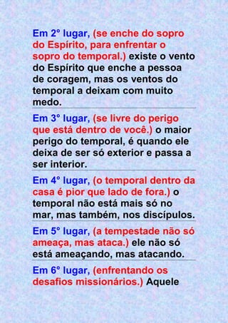 Em 2° lugar, (se enche do sopro
do Espírito, para enfrentar o
sopro do temporal.) existe o vento
do Espírito que enche a pessoa
de coragem, mas os ventos do
temporal a deixam com muito
medo.
Em 3° lugar, (se livre do perigo
que está dentro de você.) o maior
perigo do temporal, é quando ele
deixa de ser só exterior e passa a
ser interior.
Em 4° lugar, (o temporal dentro da
casa é pior que lado de fora.) o
temporal não está mais só no
mar, mas também, nos discípulos.
Em 5° lugar, (a tempestade não só
ameaça, mas ataca.) ele não só
está ameaçando, mas atacando.
Em 6° lugar, (enfrentando os
desafios missionários.) Aquele
 