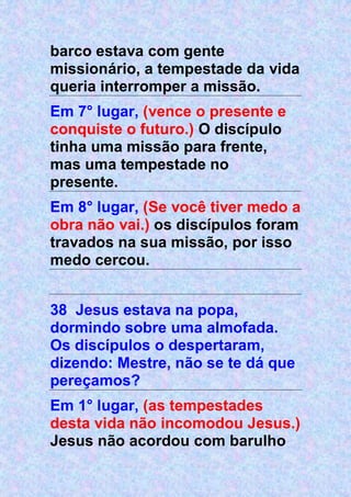 barco estava com gente
missionário, a tempestade da vida
queria interromper a missão.
Em 7° lugar, (vence o presente e
conquiste o futuro.) O discípulo
tinha uma missão para frente,
mas uma tempestade no
presente.
Em 8° lugar, (Se você tiver medo a
obra não vai.) os discípulos foram
travados na sua missão, por isso
medo cercou.
38 Jesus estava na popa,
dormindo sobre uma almofada.
Os discípulos o despertaram,
dizendo: Mestre, não se te dá que
pereçamos?
Em 1° lugar, (as tempestades
desta vida não incomodou Jesus.)
Jesus não acordou com barulho
 