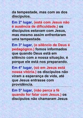 da tempestade, mas com as dos
discípulos.
Em 2° lugar, (está com Jesus não
é ausência de dificuldade.) os
discípulos estavam com Jesus,
mas mesmo assim enfrentaram
uma tempestade.
Em 3° lugar, (o silêncio de Deus é
pedagógico.) fomos informados
que quando Deus está em
silêncio com a nossa situação, é
porque ele está nos preparando.
Em 4° lugar, (só em Jesus está
nossa vitória.) os discípulos não
viram a esperança de vida, até
que Jesus entrasse com
providência.
Em 5° lugar, (não perca a fé
quando for falar com Jesus.) os
discípulos não chamaram Jesus
 