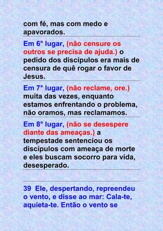 com fé, mas com medo e
apavorados.
Em 6° lugar, (não censure os
outros se precisa de ajuda.) o
pedido dos discípulos era mais de
censura de quê rogar o favor de
Jesus.
Em 7° lugar, (não reclame, ore.)
muita das vezes, enquanto
estamos enfrentando o problema,
não oramos, mas reclamamos.
Em 8° lugar, (não se desespere
diante das ameaças.) a
tempestade sentenciou os
discípulos com ameaça de morte
e eles buscam socorro para vida,
desesperado.
39 Ele, despertando, repreendeu
o vento, e disse ao mar: Cala-te,
aquieta-te. Então o vento se
 