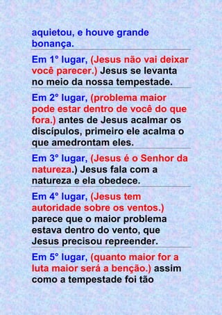 aquietou, e houve grande
bonança.
Em 1° lugar, (Jesus não vai deixar
você parecer.) Jesus se levanta
no meio da nossa tempestade.
Em 2° lugar, (problema maior
pode estar dentro de você do que
fora.) antes de Jesus acalmar os
discípulos, primeiro ele acalma o
que amedrontam eles.
Em 3° lugar, (Jesus é o Senhor da
natureza.) Jesus fala com a
natureza e ela obedece.
Em 4° lugar, (Jesus tem
autoridade sobre os ventos.)
parece que o maior problema
estava dentro do vento, que
Jesus precisou repreender.
Em 5° lugar, (quanto maior for a
luta maior será a benção.) assim
como a tempestade foi tão
 