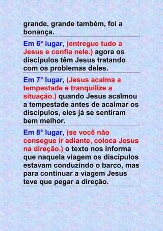 grande, grande também, foi a
bonança.
Em 6° lugar, (entregue tudo a
Jesus e confia nele.) agora os
discípulos têm Jesus tratando
com os problemas deles.
Em 7° lugar, (Jesus acalma a
tempestade e tranquilize a
situação.) quando Jesus acalmou
a tempestade antes de acalmar os
discípulos, eles já se sentiram
bem melhor.
Em 8° lugar, (se você não
consegue ir adiante, coloca Jesus
na direção.) o texto nos informa
que naquela viagem os discípulos
estavam conduzindo o barco, mas
para continuar a viagem Jesus
teve que pegar a direção.
 