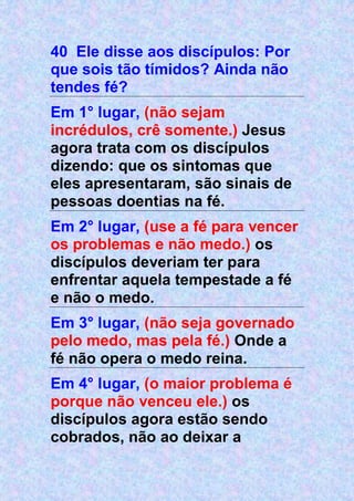 40 Ele disse aos discípulos: Por
que sois tão tímidos? Ainda não
tendes fé?
Em 1° lugar, (não sejam
incrédulos, crê somente.) Jesus
agora trata com os discípulos
dizendo: que os sintomas que
eles apresentaram, são sinais de
pessoas doentias na fé.
Em 2° lugar, (use a fé para vencer
os problemas e não medo.) os
discípulos deveriam ter para
enfrentar aquela tempestade a fé
e não o medo.
Em 3° lugar, (não seja governado
pelo medo, mas pela fé.) Onde a
fé não opera o medo reina.
Em 4° lugar, (o maior problema é
porque não venceu ele.) os
discípulos agora estão sendo
cobrados, não ao deixar a
 