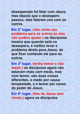 desesperado foi falar com Jesus,
mas depois que o desespero
passou, eles falaram uns com os
outros.
Em 2° lugar, (não conte seu
problema para os outros se eles
não podem ajudar.) os discípulos
mostra que quando está no
desespero, é melhor levar o
problema direto para Jesus, de
que ficar contando ele para os
outros.
Em 3° lugar, (tenha temor e não
medo.) os discípulos agora não
estavam mais com medo, mas
com temor, são duas coisas
diferentes, o medo por causa
tempestade, e o temor por causa
do poder de Jesus.
Em 4° lugar, (fale de Jesus sem
receio.) agora os discípulos
 