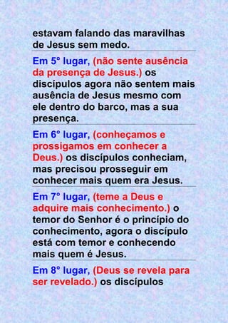 estavam falando das maravilhas
de Jesus sem medo.
Em 5° lugar, (não sente ausência
da presença de Jesus.) os
discípulos agora não sentem mais
ausência de Jesus mesmo com
ele dentro do barco, mas a sua
presença.
Em 6° lugar, (conheçamos e
prossigamos em conhecer a
Deus.) os discípulos conheciam,
mas precisou prosseguir em
conhecer mais quem era Jesus.
Em 7° lugar, (teme a Deus e
adquire mais conhecimento.) o
temor do Senhor é o princípio do
conhecimento, agora o discípulo
está com temor e conhecendo
mais quem é Jesus.
Em 8° lugar, (Deus se revela para
ser revelado.) os discípulos
 