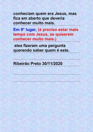 conheciam quem era Jesus, mas
fica em aberto que deveria
conhecer muito mais.
Em 9° lugar, (é preciso estar mais
tempo com Jesus, se quiserem
conhecer muito mais.)
eles fizeram uma pergunta
querendo saber quem é este.
Ribeirão Preto 30/11/2020
 