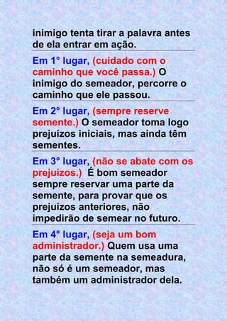 inimigo tenta tirar a palavra antes
de ela entrar em ação.
Em 1° lugar, (cuidado com o
caminho que você passa.) O
inimigo do semeador, percorre o
caminho que ele passou.
Em 2° lugar, (sempre reserve
semente.) O semeador toma logo
prejuízos iniciais, mas ainda têm
sementes.
Em 3° lugar, (não se abate com os
prejuízos.) É bom semeador
sempre reservar uma parte da
semente, para provar que os
prejuízos anteriores, não
impedirão de semear no futuro.
Em 4° lugar, (seja um bom
administrador.) Quem usa uma
parte da semente na semeadura,
não só é um semeador, mas
também um administrador dela.
 