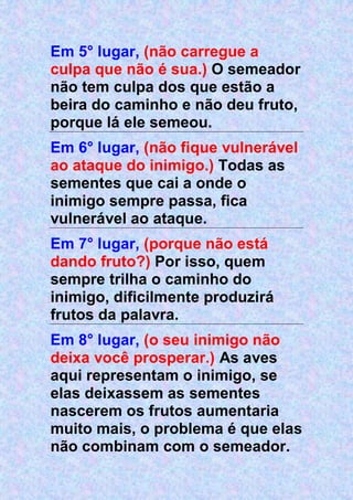 Em 5° lugar, (não carregue a
culpa que não é sua.) O semeador
não tem culpa dos que estão a
beira do caminho e não deu fruto,
porque lá ele semeou.
Em 6° lugar, (não fique vulnerável
ao ataque do inimigo.) Todas as
sementes que cai a onde o
inimigo sempre passa, fica
vulnerável ao ataque.
Em 7° lugar, (porque não está
dando fruto?) Por isso, quem
sempre trilha o caminho do
inimigo, dificilmente produzirá
frutos da palavra.
Em 8° lugar, (o seu inimigo não
deixa você prosperar.) As aves
aqui representam o inimigo, se
elas deixassem as sementes
nascerem os frutos aumentaria
muito mais, o problema é que elas
não combinam com o semeador.
 