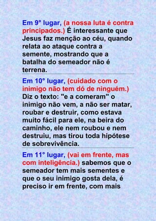 Em 9° lugar, (a nossa luta é contra
principados.) É interessante que
Jesus faz menção ao céu, quando
relata ao ataque contra a
semente, mostrando que a
batalha do semeador não é
terrena.
Em 10° lugar, (cuidado com o
inimigo não tem dó de ninguém.)
Diz o texto: "e a comeram" o
inimigo não vem, a não ser matar,
roubar e destruir, como estava
muito fácil para ele, na beira do
caminho, ele nem roubou e nem
destruiu, mas tirou toda hipótese
de sobrevivência.
Em 11° lugar, (vai em frente, mas
com inteligência.) sabemos que o
semeador tem mais sementes e
que o seu inimigo gosta dela, é
preciso ir em frente, com mais
 