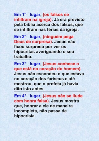 Em 1° lugar, (os falsos se
infiltram na igreja). Já era previsto
pela bíblia acerca dos falsos, que
se infiltram nas férias da igreja.
Em 2° lugar, (ninguém pega
Deus de surpresa). Jesus não
ficou surpreso por ver os
hipócritas averiguando o seu
trabalho.
Em 3° lugar, (Jesus conhece o
que está no coração do homem).
Jesus não escondeu o que estava
no coração dos fariseus e até
mostrou, que o profeta já havia
dito isto antes.
Em 4° lugar, (Jesus não se ilude
com honra falsa). Jesus mostra
que, honrar a ele de maneira
incompleta, não passa de
hipocrisia.
 
