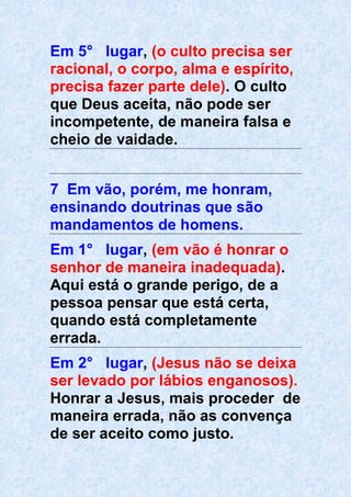 Em 5° lugar, (o culto precisa ser
racional, o corpo, alma e espírito,
precisa fazer parte dele). O culto
que Deus aceita, não pode ser
incompetente, de maneira falsa e
cheio de vaidade.
7 Em vão, porém, me honram,
ensinando doutrinas que são
mandamentos de homens.
Em 1° lugar, (em vão é honrar o
senhor de maneira inadequada).
Aqui está o grande perigo, de a
pessoa pensar que está certa,
quando está completamente
errada.
Em 2° lugar, (Jesus não se deixa
ser levado por lábios enganosos).
Honrar a Jesus, mais proceder de
maneira errada, não as convença
de ser aceito como justo.
 