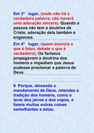 Em 3° lugar, (onde não há a
verdadeira palavra, não haverá
uma adoração sincera). Quando a
pessoa não tem a doutrina de
Cristo, adoração dela também é
enganosa.
Em 4° lugar, (quem anuncia o
que é falso, debate o que é
verdadeiro). Os fariseus
propagavam a doutrina dos
homens e impediam que Jesus
pudesse proclamar a palavra de
Deus.
8 Porque, deixando o
mandamento de Deus, retendes a
tradição dos homens, como o
lavar dos jarros e dos copos, e
fazeis muitas outras coisas
semelhantes a estas.
 