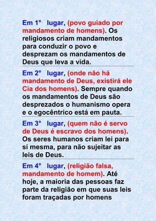 Em 1° lugar, (povo guiado por
mandamento de homens). Os
religiosos criam mandamentos
para conduzir o povo e
desprezam os mandamentos de
Deus que leva a vida.
Em 2° lugar, (onde não há
mandamento de Deus, existirá ele
Cia dos homens). Sempre quando
os mandamentos de Deus são
desprezados o humanismo opera
e o egocêntrico está em pauta.
Em 3° lugar, (quem não é servo
de Deus é escravo dos homens).
Os seres humanos criam lei para
si mesma, para não sujeitar as
leis de Deus.
Em 4° lugar, (religião falsa,
mandamento de homem). Até
hoje, a maioria das pessoas faz
parte da religião em que suas leis
foram traçadas por homens
 