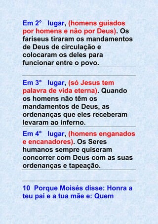 Em 2° lugar, (homens guiados
por homens e não por Deus). Os
fariseus tiraram os mandamentos
de Deus de circulação e
colocaram os deles para
funcionar entre o povo.
Em 3° lugar, (só Jesus tem
palavra de vida eterna). Quando
os homens não têm os
mandamentos de Deus, as
ordenanças que eles receberam
levaram ao inferno.
Em 4° lugar, (homens enganados
e encanadores). Os Seres
humanos sempre quiseram
concorrer com Deus com as suas
ordenanças e tapeação.
10 Porque Moisés disse: Honra a
teu pai e a tua mãe e: Quem
 