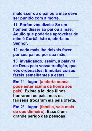 maldisser ou o pai ou a mãe deve
ser punido com a morte.
11 Porém vós dizeis: Se um
homem disser ao pai ou à mãe:
Aquilo que poderias aproveitar de
mim é Corbã, isto é, oferta ao
Senhor,
12 nada mais lhe deixais fazer
por seu pai ou por sua mãe,
13 invalidando, assim, a palavra
de Deus pela vossa tradição, que
vós ordenastes. E muitas coisas
fazeis semelhantes a estas.
Em 1° lugar, (a oferta nunca
pode estar acima da honra aos
pais). Existe a lei dos filhos
honrarem os pais, mas os
fariseus trocaram ela pela oferta.
Em 2° lugar, (família, vale mais
do que dinheiro). Esse é um
grande perigo das pessoas
 